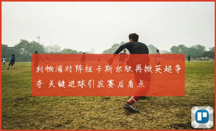 利物浦对阵纽卡斯尔联再掀英超争夺 关键进球引发赛后看点