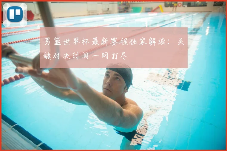 男篮世界杯最新赛程独家解读:关键对决时间一网打尽