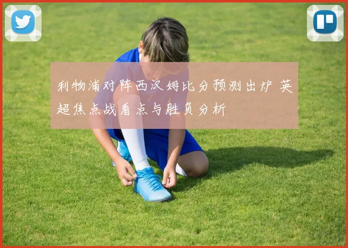 利物浦对阵西汉姆比分预测出炉 英超焦点战看点与胜负分析