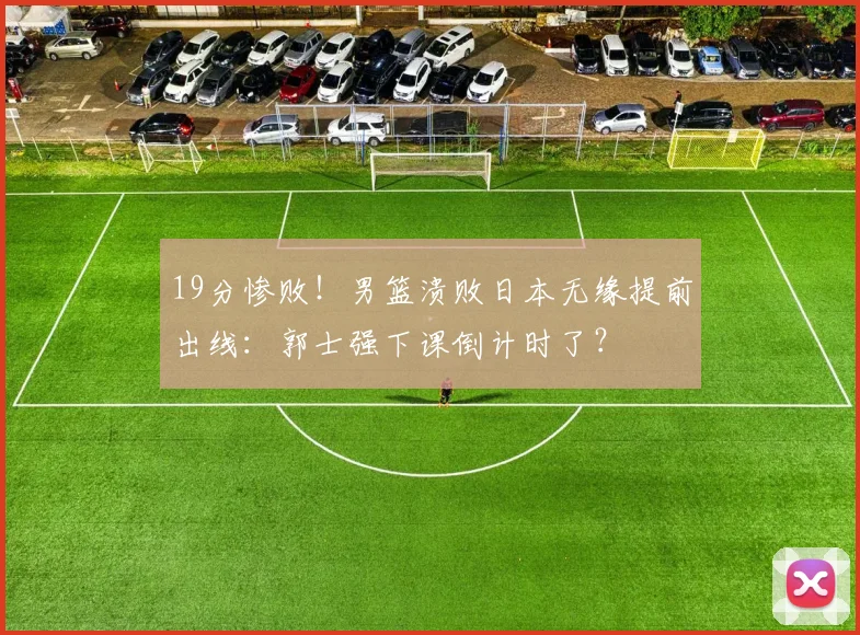 19分惨败！男篮溃败日本无缘提前出线：郭士强下课倒计时了？