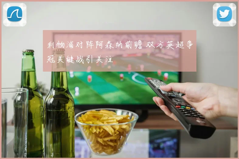 利物浦对阵阿森纳前瞻 双方英超争冠关键战引关注