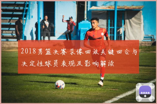 2018男篮决赛录像回放关键回合与决定性球员表现及影响解读