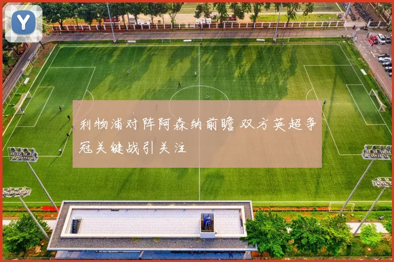 利物浦对阵阿森纳前瞻 双方英超争冠关键战引关注
