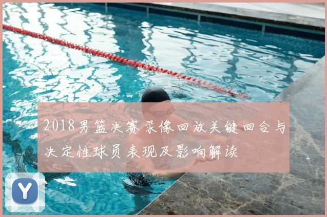 2018男篮决赛录像回放关键回合与决定性球员表现及影响解读