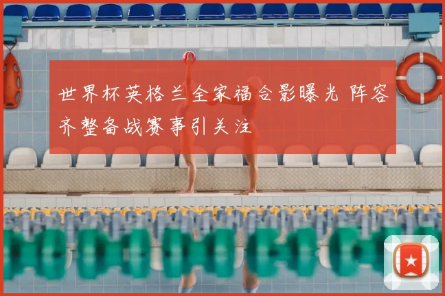 世界杯英格兰全家福合影曝光 阵容齐整备战赛事引关注
