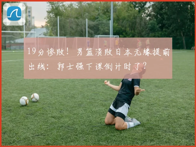19分惨败!男篮溃败日本无缘提前出线:郭士强下课倒计时了?