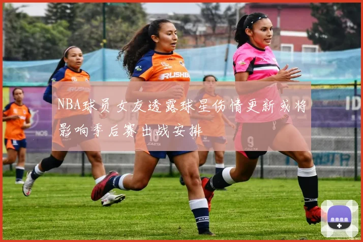 NBA球员女友透露球星伤情更新或将影响季后赛出战安排