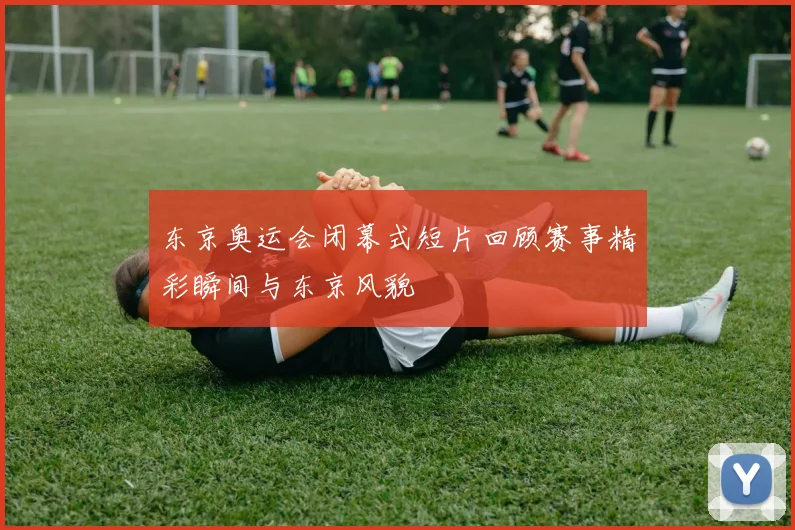 东京奥运会闭幕式短片回顾赛事精彩瞬间与东京风貌
