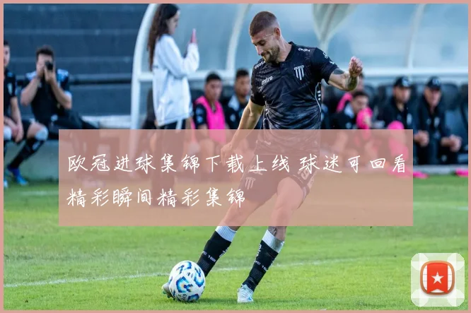 欧冠进球集锦下载上线 球迷可回看精彩瞬间精彩集锦