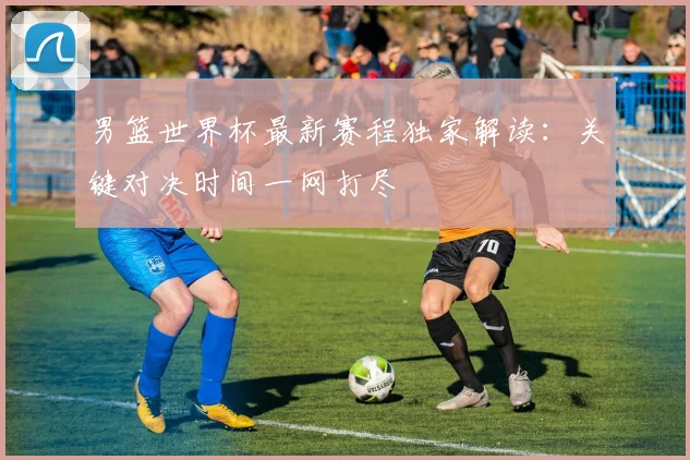 男篮世界杯最新赛程独家解读：关键对决时间一网打尽