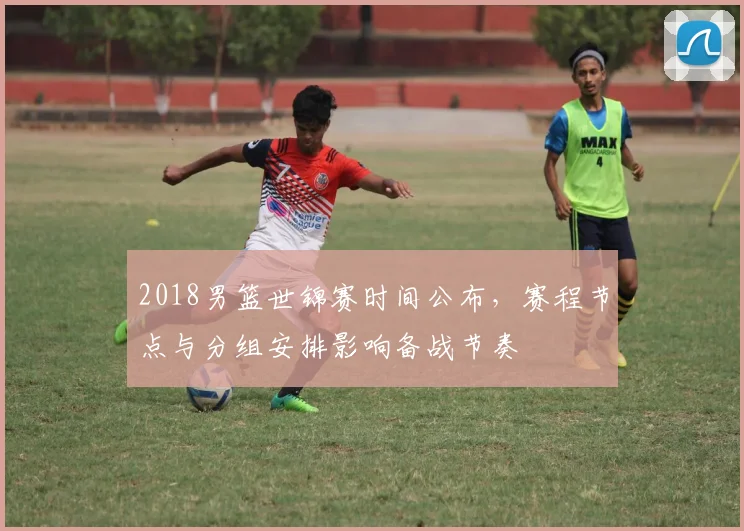 2018男篮世锦赛时间公布，赛程节点与分组安排影响备战节奏