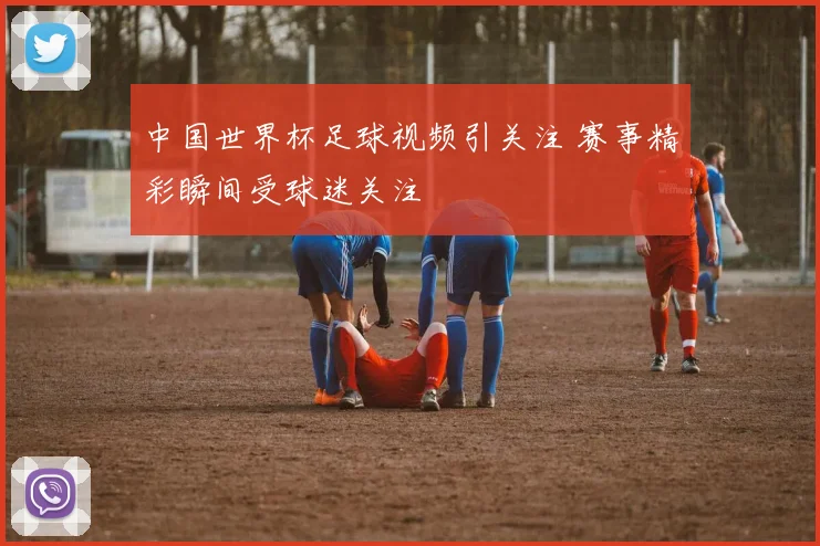 中国世界杯足球视频引关注 赛事精彩瞬间受球迷关注
