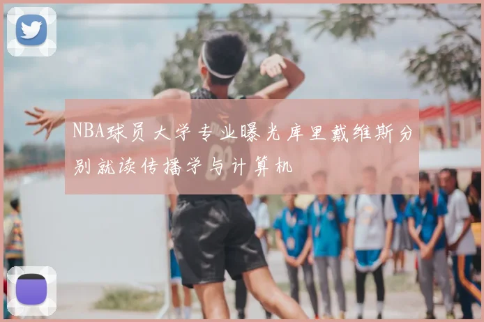 NBA球员大学专业曝光库里戴维斯分别就读传播学与计算机