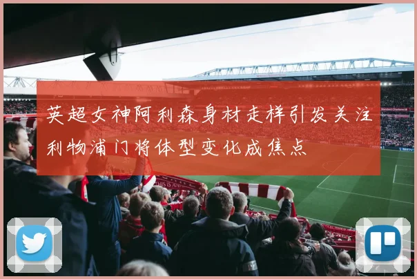 英超女神阿利森身材走样引发关注利物浦门将体型变化成焦点