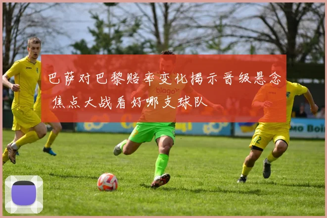 巴萨对巴黎赔率变化揭示晋级悬念 焦点大战看好哪支球队