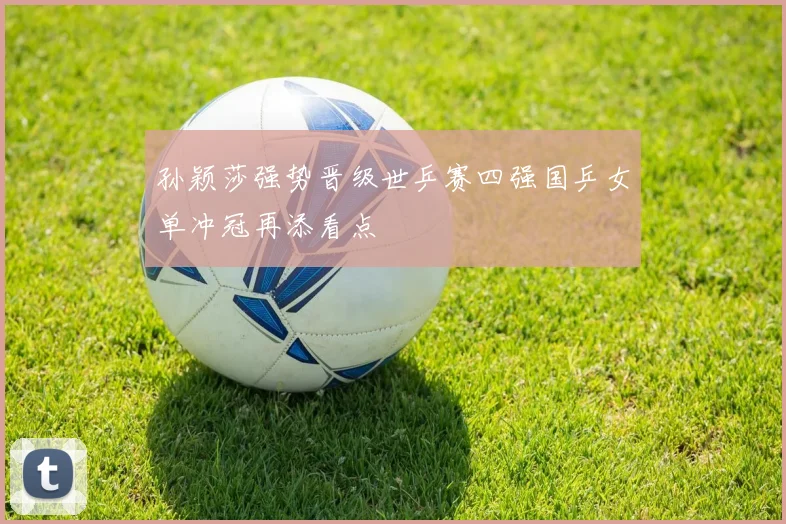 孙颖莎强势晋级世乒赛四强国乒女单冲冠再添看点