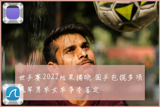 世乒赛2022结果揭晓 国乒包揽多项冠军男单女单争夺落定