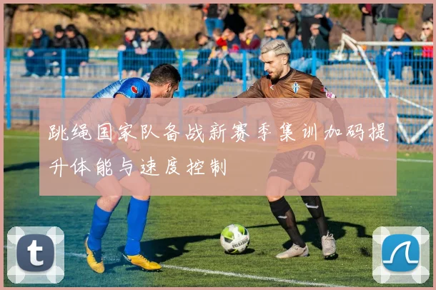 跳绳国家队备战新赛季集训加码提升体能与速度控制