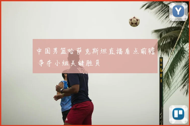 中国男篮哈萨克斯坦直播看点前瞻 争夺小组关键胜负