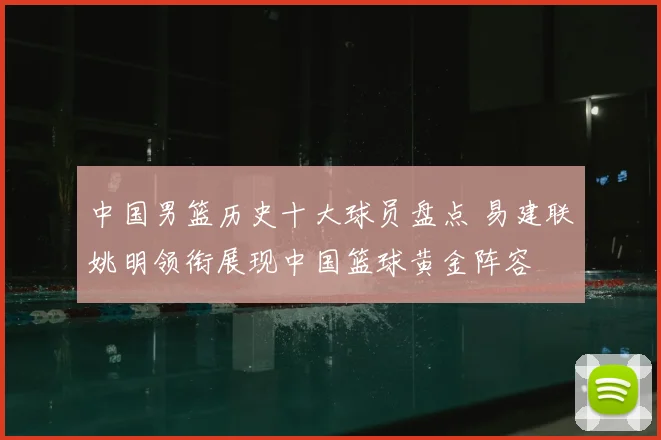 中国男篮历史十大球员盘点 易建联姚明领衔展现中国篮球黄金阵容