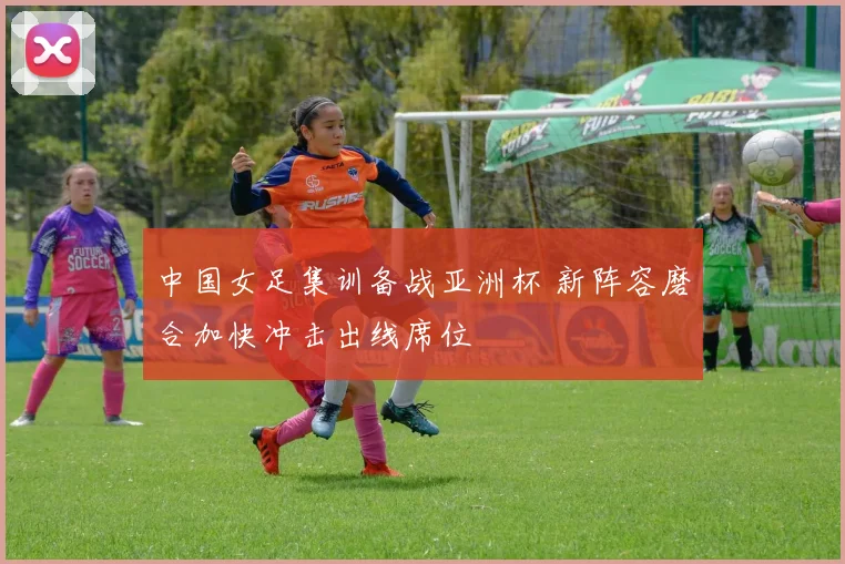 中国女足集训备战亚洲杯 新阵容磨合加快冲击出线席位