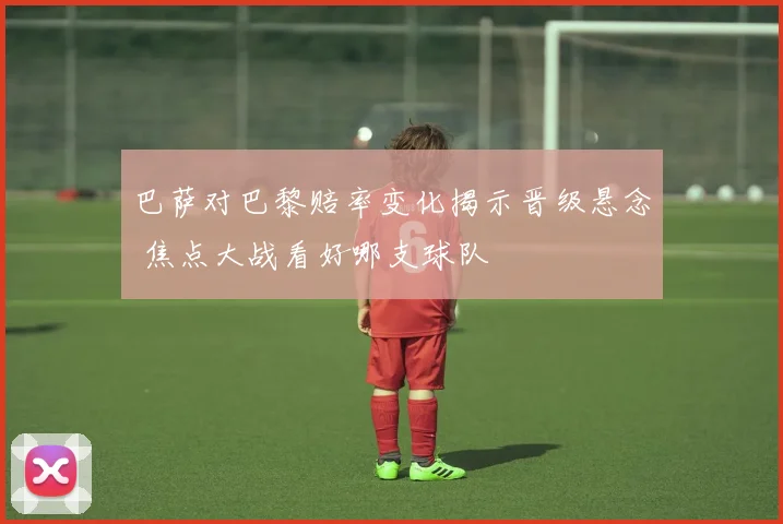 巴萨对巴黎赔率变化揭示晋级悬念 焦点大战看好哪支球队