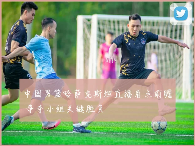 中国男篮哈萨克斯坦直播看点前瞻 争夺小组关键胜负