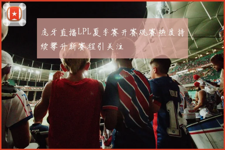 虎牙直播LPL夏季赛开赛观赛热度持续攀升新赛程引关注