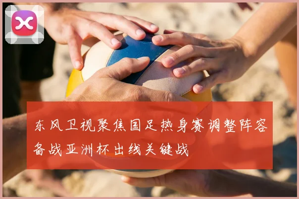 东风卫视聚焦国足热身赛调整阵容备战亚洲杯出线关键战