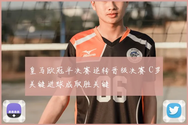 皇马欧冠半决赛逆转晋级决赛 C罗关键进球成取胜关键