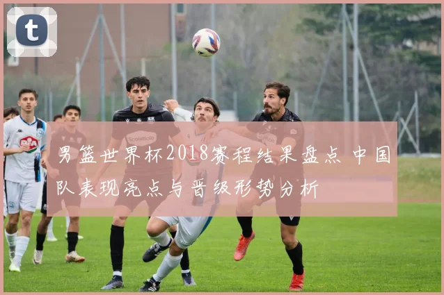 男篮世界杯2018赛程结果盘点 中国队表现亮点与晋级形势分析