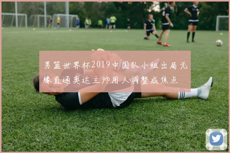 男篮世界杯2019中国队小组出局无缘直通奥运主帅用人调整成焦点