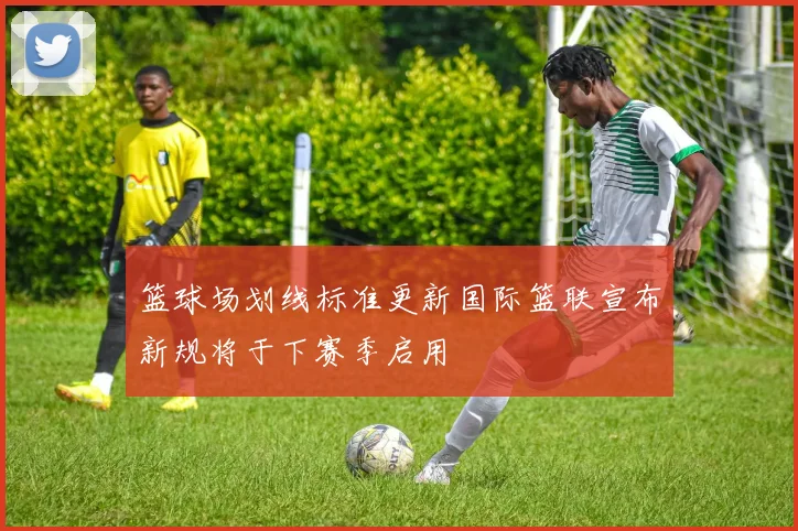篮球场划线标准更新国际篮联宣布新规将于下赛季启用