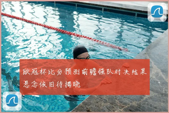 欧冠杯比分预测前瞻强队对决结果悬念依旧待揭晓