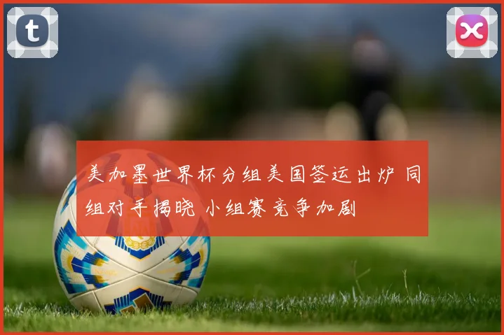 美加墨世界杯分组美国签运出炉 同组对手揭晓 小组赛竞争加剧