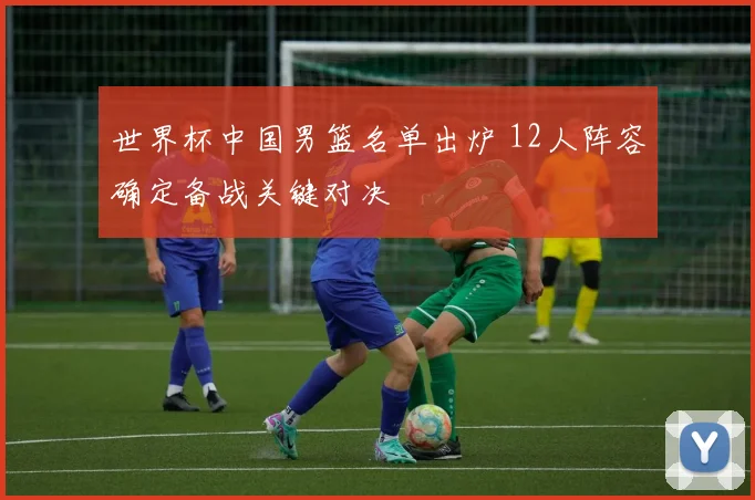 世界杯中国男篮名单出炉 12人阵容确定备战关键对决