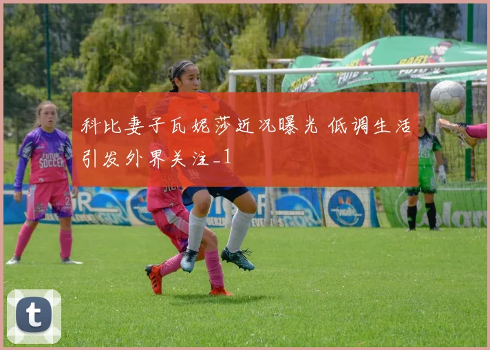 科比妻子瓦妮莎近况曝光 低调生活引发外界关注_1
