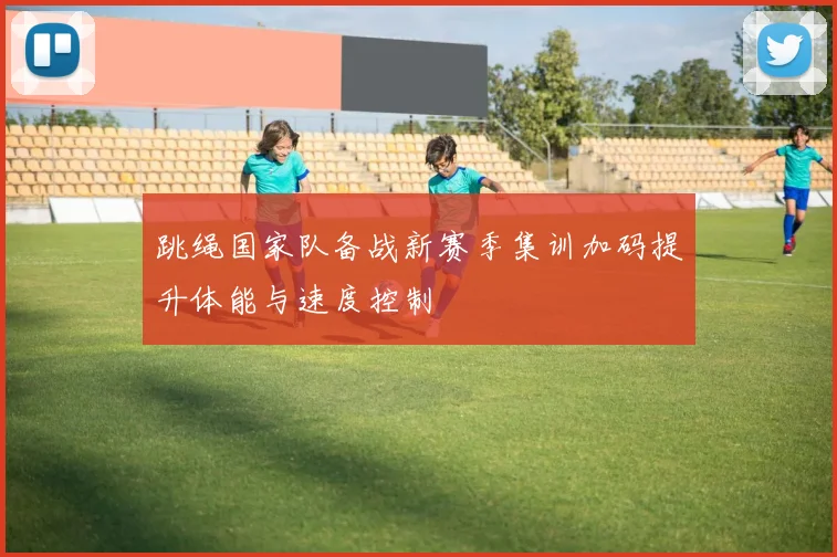 跳绳国家队备战新赛季集训加码提升体能与速度控制