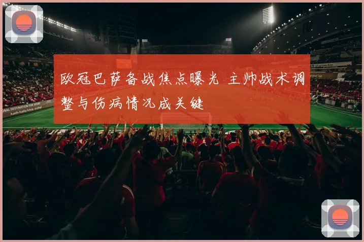 欧冠巴萨备战焦点曝光 主帅战术调整与伤病情况成关键