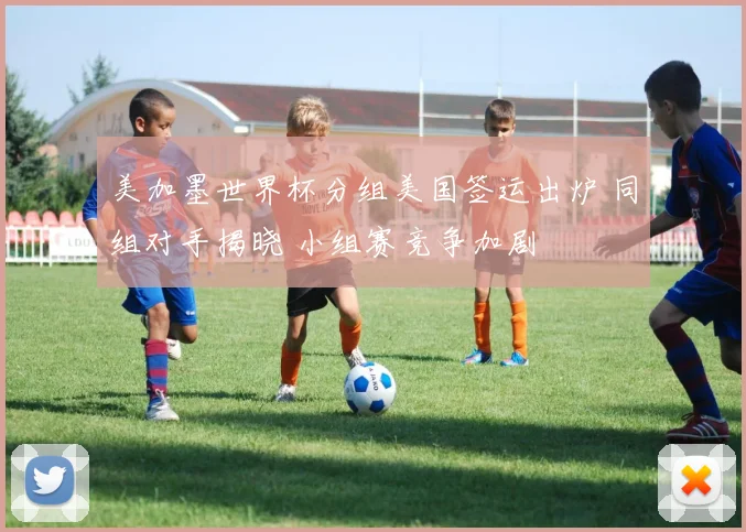 美加墨世界杯分组美国签运出炉 同组对手揭晓 小组赛竞争加剧