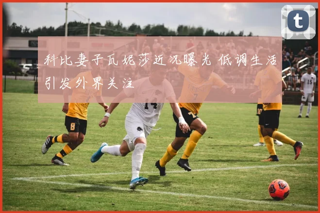 科比妻子瓦妮莎近况曝光 低调生活引发外界关注