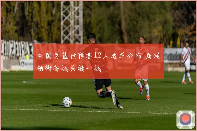 中国男篮世预赛12人名单公布 周琦领衔备战关键一战