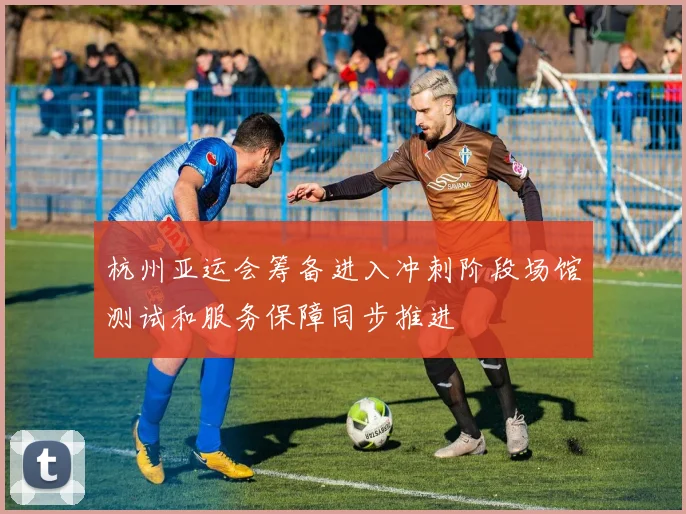 杭州亚运会筹备进入冲刺阶段场馆测试和服务保障同步推进