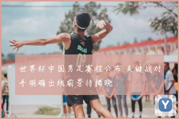 世界杯中国男足赛程公布 关键战对手明确出线前景待揭晓