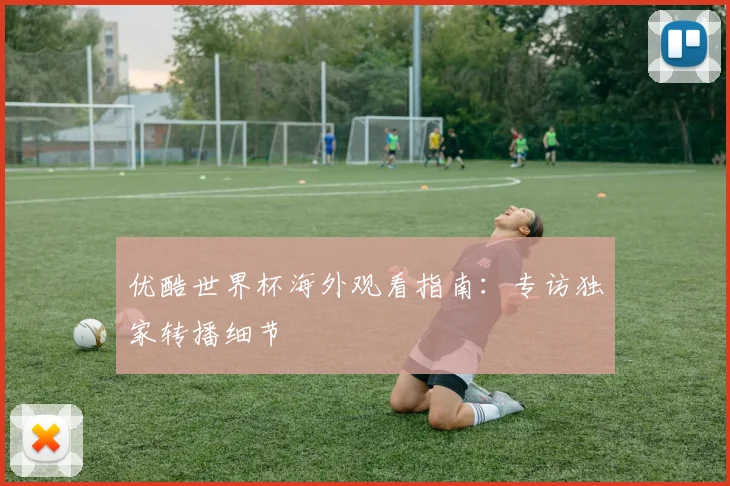 优酷世界杯海外观看指南:专访独家转播细节
