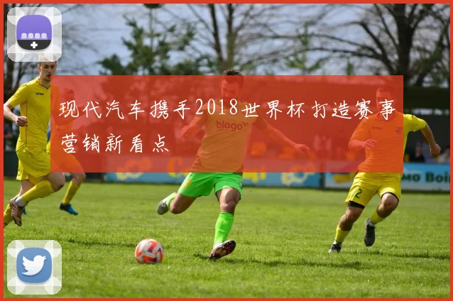 现代汽车携手2018世界杯打造赛事营销新看点