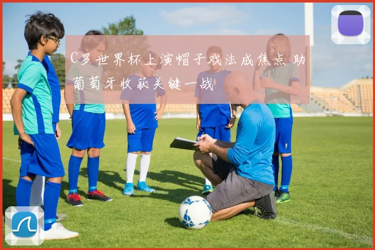 C罗世界杯上演帽子戏法成焦点 助葡萄牙收获关键一战