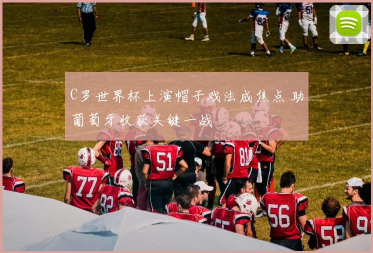C罗世界杯上演帽子戏法成焦点 助葡萄牙收获关键一战