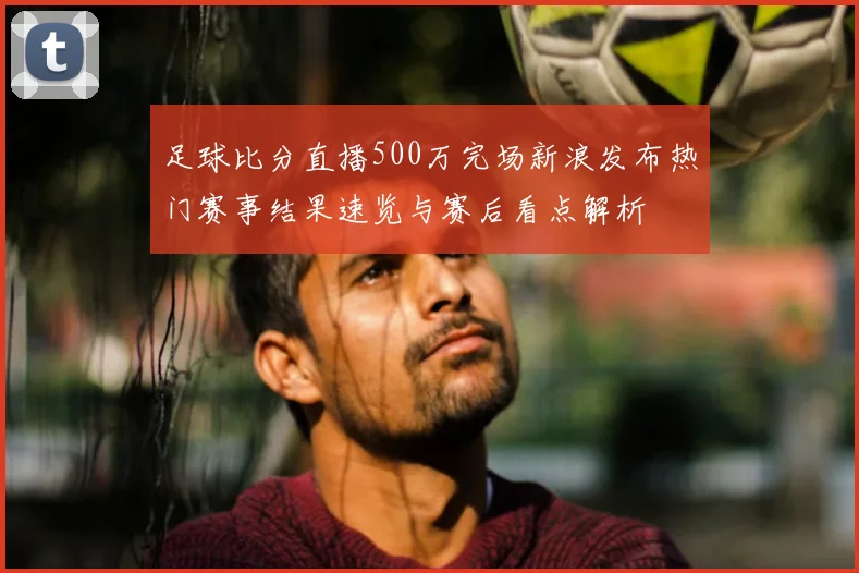 足球比分直播500万完场新浪发布热门赛事结果速览与赛后看点解析
