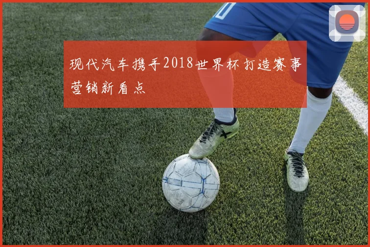 现代汽车携手2018世界杯打造赛事营销新看点